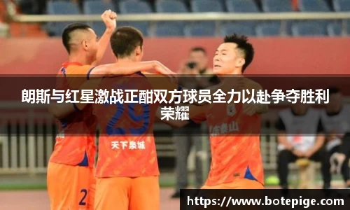 朗斯与红星激战正酣双方球员全力以赴争夺胜利荣耀