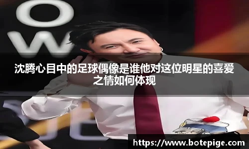 沈腾心目中的足球偶像是谁他对这位明星的喜爱之情如何体现
